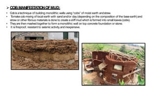 ➢COB:MANIFESTATIONOFMUD:
• Cobis atechnique of building monolithic walls using “cobs” of moist earth andstraw.
• T
omakecob mixing of local earth with sandand/or clay (depending on the composition of the baseearth)and
straw or other fibrous materials is done to create astiff mud which is formed into small loaves (cobs).
• Theyare then mashed together to form a monolithic wall on top concrete foundation or stone.
• It is fireproof, resistant to seismic activity,and inexpensive.
 