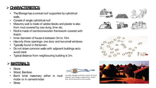 ➢CHARACTERISTICS:
• TheBhongahasaconical roof supported by cylindrical
walls.
• Consist of single cylindricalroof.
• Masonry wall is made of adobe blocks and plaster is also
from mud covered by cow dung, lime etc.
• Roof is made of bamboo/wooden framework covered with
thatch.
• Inner diameter of house is between 3m to 10m.
• Hasonly three openings- one door and twosmall windows.
• Typically found in flatterrain.
• Donot share common walls with adjacent buildings asto
avoid crack
• Typical distance from neighbouring building is 3m.
➢ MATERIALS:
• Stone
• Wood, Bamboo
• Burnt brick masonary either
motar or in cementmotar
• Straw
in mud
 