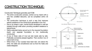 CONSTRUCTIONTECHNIQUE:
Construction Techniques generally used“COB
• The entire construction process, carried out by mason with a
very few unskilled labourers, can be completed within 30
days.
• The construction technique is such a way that improves
seismicresistanceof the inertia force generated in the roof.
• Due to its shape in plan, inertial forces developed in wall are
resisted through shell action providing excellent resistance to
lateral forces.
• Wall is extended below ground up to the required foundation
depth and separate foundation is not traditionally
constructed.
• A row of these cobs of mud are laid nearly side by side.
Preferably somewhat pressed together. Then another row of
cobsis laid ontop.
• When three or four courses have been laid, one above the
other, the sides are smoothened over so that the holes and
cracksdisappear.
 