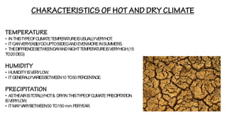 • IN THISTYPEOFCLIMATETEMPERA
TUREISUSUALL
YVERYHOT
.
• ITCANVERYEASIL
YGOUPTO50DEGANDEVENMOREINSUMMERS.
• THEDIFFRENCEBETWEENDA
YANDNIGHTTEMPERA
TUREISVERYHIGH(15
TO20DEG)
• HUMIDITYISVERYLOW.
• ITGENERALL
YV
ARIESBETWEEN10 TO50 PERCENT
AGE.
• ASTHEAIRISTOT
ALL
YHOT& DRYIN THISTYPEOFCLIMATE PRECIPITA
TION
ISVERYLOW.
• ITMAYV
ARYBETWEEN50 TO150 mm PERYEAR.
 