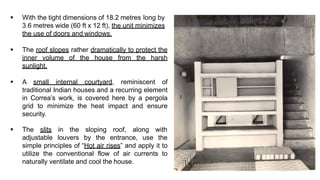 ▪ With the tight dimensions of 18.2 metres long by
3.6 metres wide (60 ft x 12 ft), the unit minimizes
the use of doors and windows.
▪ The roof slopes rather dramatically to protect the
inner volume of the house from the harsh
sunlight.
▪ A small internal courtyard, reminiscent of
traditional Indian houses and a recurring element
in Correa’s work, is covered here by a pergola
grid to minimize the heat impact and ensure
security.
▪ The slits in the sloping roof, along with
adjustable louvers by the entrance, use the
simple principles of “Hot air rises” and apply it to
utilize the conventional flow of air currents to
naturally ventilate and cool the house.
 