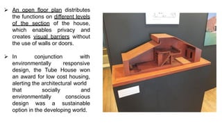 ➢ An open floor plan distributes
the functions on different levels
of the section of the house,
which enables privacy and
creates visual barriers without
the use of walls or doors.
➢ In conjunction
environmentally
with
responsive
design, the Tube House won
an award for low cost housing,
alerting the architectural world
that socially
environmentally
design was a
and
conscious
sustainable
option in the developing world.
 