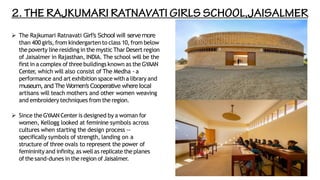 ➢ The Rajkumari Ratnavati Girl’s School will servemore
than 400 girls, from kindergarten to class 10,from below
the poverty line residing in the mystic Thar Desert region
of Jaisalmer in Rajasthan, INDIA. The school will be the
firstin a complex of three buildings known as the GYAAN
Center, which will also consist of The Medha - a
performance and art exhibition space with a library and
museum,and The Women’s Cooperative where local
artisans will teach mothers and other women weaving
and embroidery techniques from the region.
➢ Since the GYAAN Center is designed by a woman for
women, Kellogg looked at feminine symbols across
cultures when starting the design process --
specifically symbols of strength, landing on a
structure of three ovals to represent the power of
femininity and infinity, as wellas replicate the planes
of the sand-dunes in the region ofJaisalmer.
 