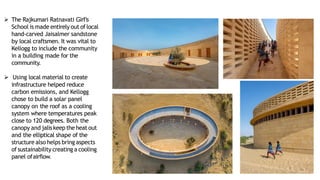 ➢ The Rajkumari Ratnavati Girl’s
School is made entirely out oflocal
hand-carved Jaisalmer sandstone
by local craftsmen. It was vital to
Kellogg to include the community
in a building made for the
community.
➢ Using local material to create
infrastructure helped reduce
carbon emissions, and Kellogg
chose to build a solar panel
canopy on the roof as a cooling
system where temperatures peak
close to 120 degrees. Both the
canopy and jaliskeep the heat out
and the elliptical shape of the
structure also helps bring aspects
of sustainability creating a cooling
panel ofairflow.
 