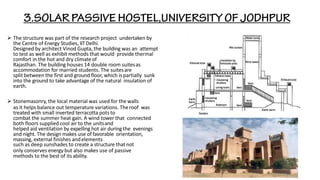 ➢ The structure was part of the research project undertaken by
the Centre of Energy Studies, IITDelhi.
Designed by architect Vinod Gupta, the building was an attempt
to test as well as exhibit methods that would provide thermal
comfort in the hot and dry climateof
Rajasthan. The building houses 14 double room suitesas
accommodation for married students. The suitesare
split between the first and ground floor, which is partially sunk
into the ground to take advantage of the natural insulation of
earth.
➢ Stonemasonry, the local material was used for the walls
as it helps balance out temperature variations. Theroof was
treated with small inverted terracotta pots to
combat the summer heat gain. A wind tower that connected
both floors supplied cool air to the unitsand
helped aid ventilation by expelling hot air during the evenings
and night. The design makes use of favorable orientation,
massing, external finishes andelements
such as deep sunshades to create a structure thatnot
only conserves energy but also makes use of passive
methods to the best of its ability.
 