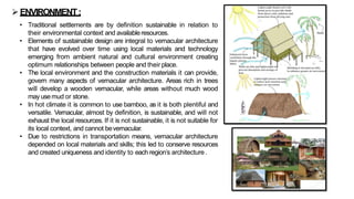 ➢ENVIRONMENT:
• Traditional settlements are by definition sustainable in relation to
their environmental context and availableresources.
• Elements of sustainable design are integral to vernacular architecture
that have evolved over time using local materials and technology
emerging from ambient natural and cultural environment creating
optimum relationships between people and their place.
• The local environment and the construction materials it can provide,
govern many aspects of vernacular architecture. Areas rich in trees
will develop a wooden vernacular, while areas without much wood
may usemud or stone.
• In hot climate it is common to use bamboo, as it is both plentiful and
versatile. Vernacular, almost by definition, is sustainable, and will not
exhaust the local resources. If it is not sustainable, it is not suitable for
its local context, and cannot bevernacular.
• Due to restrictions in transportation means, vernacular architecture
depended on local materials and skills; this led to conserve resources
and created uniqueness and identity to each region’s architecture.
 