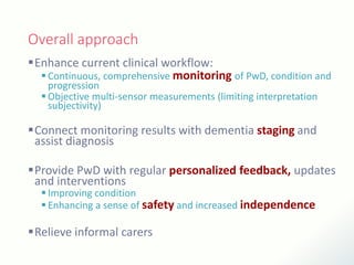 Overall approach
Enhance current clinical workflow:
 Continuous, comprehensive monitoring of PwD, condition and
progression
 Objective multi-sensor measurements (limiting interpretation
subjectivity)
Connect monitoring results with dementia staging and
assist diagnosis
Provide PwD with regular personalized feedback, updates
and interventions
 Improving condition
 Enhancing a sense of safety and increased independence
Relieve informal carers
 