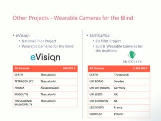 Other Projects - Wearable Cameras for the Blind
• eVision
• National Pilot Project
• Wearable Cameras for the blind
• SUITCEYES
• EU Pilot Project
• Suit & Wearable Cameras for
the deafblind
All Partners 660.075 €
CERTH Thessaloniki
TETRAGON LTD Thessaloniki
PRISMA Alexandroupoli
MASOUTIS Thessaloniki
THESSALONIKI
MUNICIPALITY
Thessaloniki
All Partners 2.359.963 €
CERTH Thessaloniki
UNI BORAS Sweden
UNI OFFENBURG Germany
UNI LEEDS UK
UNI EIDHOVEN NL
LES DOIGTS France
HARPO SP Poland
 