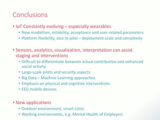 Conclusions
• IoT Constantly evolving – especially wearables
• New modalities, reliability, acceptance and user-related parameters
• Platform flexibility, also to pilot – deployment scale and complexity
• Sensors, analytics, visualization, interpretation can assist
staging and interventions
• Difficult to differentiate between actual contribution and enhanced
social activity
• Large-scale pilots and security aspects
• Big Data – Machine Learning approaches
• Emphasis on physical and cognitive interventions
• EEG mobile devices
• New applications
• Outdoor environment, smart cities
• Working environments, e.g. Mental Health of Employers
 