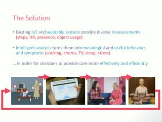 The Solution
• Existing IoT and wearable sensors provide diverse measurements
(steps, HR, presence, object usage)
• Intelligent analysis turns them into meaningful and useful behaviors
and symptoms (cooking, chores, TV, sleep, stress)
… in order for clinicians to provide care more effectively and efficiently
 