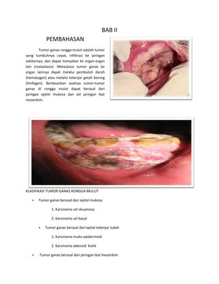 BAB II
PEMBAHASAN
Tumor ganas rongga mulut adalah tumor
yang tumbuhnya cepat, infiltrasi ke jaringan
sekitarnya, dan dapat menyebar ke organ-organ
lain (metastasis). Metastasis tumor ganas ke
organ lainnya dapat melalui pembuluh darah
(hematogen) atau melalui kelenjar getah bening
(limfogen). Berdasarkan asalnya tumor-tumor
ganas di rongga mulut dapat berasal dari
jaringan epitel mukosa dan sel jaringan ikat
mesenkim.
KLASIFIKASI TUMOR GANAS RONGGA MULUT
• Tumor ganas berasal dari epitel mukosa
1. Karsinoma sel skuamosa
2. Karsinoma sel basal
• Tumor ganas berasal dari epitel kelenjar ludah
1. Karsinoma muko epidermoid
2 Karsinoma adenoid kistik
• Tumor ganas berasal dari jaringan ikat mesenkim
 