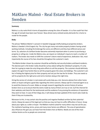 MäKlare Malmö - Real Estate Brokers in
Sweden
Summary

Malmo is a city ranks third in terms of population among the cities of Sweden. It is a fore sooth fact that
the age of nomads have been over forever. Now almost every civilized society demands for a home to
reside for the people.

Body:

The phrase ‘MäKlare Malmö’ is present in Swedish language chiefly looking at properties brokers.
Malmo is Sweden’s third largest city. The city has got many real estate property brokers having varied
working methods. Including the brokerage fee varies are different and they have different prices and
terms. So, selection of a brilliant broker becomes extremely important when it comes to purchasing a
property or selling one. Inside the Malmo area, we require an individual’s inquiry to reach a number of
realtors. The broker also needs to fulfill the customer’s desire need of experience, dedication. But, most
importantly the course of his fees should be throughout the customer’s reach.

 The Malmo broker chosen by customer should be verified by real security brokers and board residents.
The decisive part is the broker really should be curious about selling the individual’s property. It's only
then he is going to make the only thing extra efforts to sell the property. The customer should definitely
explain the agent how he/she likes to sell the property given the views and biddings. The customer’s win
lies in finding the highest price for their property and not just the low fee for broker. Thus one needs to
sell his property for the right price and not to mention along at the right time.

Hiring the service of a broker in real estate will surely help you a lot. Genuine advises from other home
sellers or buyers will give a good idea regarding the entire scenario. Always opt for a licensed agent so as
to avoid the chances of a scam. Make an enough research regarding the service history of various
brokers here so as to ensure that the claims made by many of them are true or not. Surf the internet for
their websites and check for the testimonials and the evidence if any proving the existence of reputation
they seem to have. In case of their blogs also, it will always be kept updated of the recent sales made by
them if they are trustworthy.

Moreover to this, it may contain also the positive and negative feedback written by their potential
clients. Always be aware of the legal part so that you may not have to suffer difficulties in future. Grasp
about your rights as a seller or buyer. The Mäklare malmö suited for many others may not suit for you.
The method of working, terms, prices and many more factors are different. The area of specialization
also influences the gain you can have from the brokers here at Malmo. Needs are one of the most
relative factors as far as people are concerned.
 
