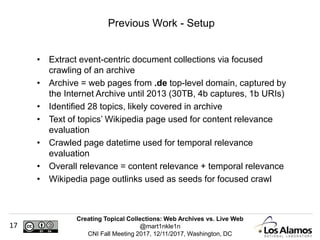 Creating Topical Collections: Web Archives vs. Live Web
@mart1nkle1n
CNI Fall Meeting 2017, 12/11/2017, Washington, DC
17
• Extract event-centric document collections via focused
crawling of an archive
• Archive = web pages from .de top-level domain, captured by
the Internet Archive until 2013 (30TB, 4b captures, 1b URIs)
• Identified 28 topics, likely covered in archive
• Text of topics’ Wikipedia page used for content relevance
evaluation
• Crawled page datetime used for temporal relevance
evaluation
• Overall relevance = content relevance + temporal relevance
• Wikipedia page outlinks used as seeds for focused crawl
Previous Work - Setup
 