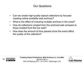 Creating Topical Collections: Web Archives vs. Live Web
@mart1nkle1n
CNI Fall Meeting 2017, 12/11/2017, Washington, DC
19
• Can we create high-quality topical collections by focused
crawling online-available web archives?
• What is the effect of including multiple archives in the crawl?
• How do collections created from the archived web compare to
those created from the live web?
• How does the amount of time passed since the event affect
the quality of the collection?
Our Questions
 