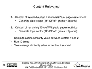 Creating Topical Collections: Web Archives vs. Live Web
@mart1nkle1n
CNI Fall Meeting 2017, 12/11/2017, Washington, DC
21
1. Content of Wikipedia page + random 60% of page’s references
• Generate topic vector (TF-IDF of 1grams + 2grams)
2. Content of remaining 40% of Wikipedia page’s outlinks
• Generate topic vector (TF-IDF of 1grams + 2grams)
• Compute cosine similarity value between vectors 1 and 2
• Run 10 times
• Take average similarity value as content threshold
Content Relevance
 