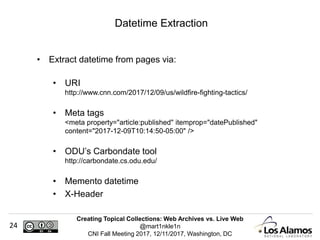 Creating Topical Collections: Web Archives vs. Live Web
@mart1nkle1n
CNI Fall Meeting 2017, 12/11/2017, Washington, DC
24
• Extract datetime from pages via:
• URI
http://www.cnn.com/2017/12/09/us/wildfire-fighting-tactics/
• Meta tags
<meta property="article:published" itemprop="datePublished"
content="2017-12-09T10:14:50-05:00" />
• ODU’s Carbondate tool
http://carbondate.cs.odu.edu/
• Memento datetime
• X-Header
Datetime Extraction
 