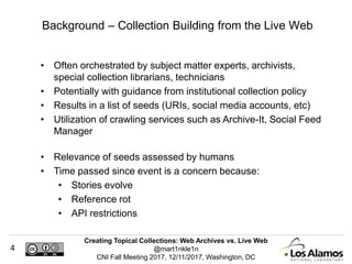 Creating Topical Collections: Web Archives vs. Live Web
@mart1nkle1n
CNI Fall Meeting 2017, 12/11/2017, Washington, DC
4
• Often orchestrated by subject matter experts, archivists,
special collection librarians, technicians
• Potentially with guidance from institutional collection policy
• Results in a list of seeds (URIs, social media accounts, etc)
• Utilization of crawling services such as Archive-It, Social Feed
Manager
• Relevance of seeds assessed by humans
• Time passed since event is a concern because:
• Stories evolve
• Reference rot
• API restrictions
Background – Collection Building from the Live Web
 