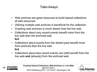 Creating Topical Collections: Web Archives vs. Live Web
@mart1nkle1n
CNI Fall Meeting 2017, 12/11/2017, Washington, DC
40
• Web archives are good resources to build topical collections
of web resources
• Utilizing multiple web archives is beneficial for the collection
• Crawling web archives is much slower than the live web
• Collections about very recent events benefit more from the
live web than the archived web
but
• Collections about events from the distant past benefit more
from archives than the live web
but
• Collections about less recent events can (still) benefit from the
live web and (already) from the archived web
Take-Aways
 
