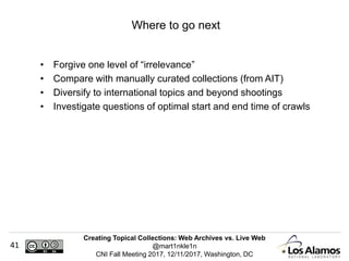 Creating Topical Collections: Web Archives vs. Live Web
@mart1nkle1n
CNI Fall Meeting 2017, 12/11/2017, Washington, DC
41
• Forgive one level of “irrelevance”
• Compare with manually curated collections (from AIT)
• Diversify to international topics and beyond shootings
• Investigate questions of optimal start and end time of crawls
Where to go next
 
