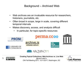 Creating Topical Collections: Web Archives vs. Live Web
@mart1nkle1n
CNI Fall Meeting 2017, 12/11/2017, Washington, DC
5
• Web archives are an invaluable resource for researchers,
historians, journalists, etc.
• Often broad in scope, large in scale, covering different
temporal intervals
• Makes discovery, access, and analysis difficult
• In particular, for topic-specific resources
Background – Archived Web
 