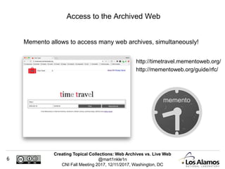 Creating Topical Collections: Web Archives vs. Live Web
@mart1nkle1n
CNI Fall Meeting 2017, 12/11/2017, Washington, DC
6
Memento allows to access many web archives, simultaneously!
Access to the Archived Web
http://timetravel.mementoweb.org/
http://mementoweb.org/guide/rfc/
 