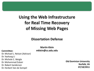 Using the Web Infrastructure for Real Time Recovery of Missing Web Pages Dissertation Defense Martin Klein mklein@cs.odu.edu Old Dominion University Norfolk, VA 07/18/2011 Committee: Dr. Michael L. Nelson (Advisor) Dr. Yaohang Li Dr. Michele C. Weigle Dr. Mohammad Zubair Dr. Robert Sanderson Dr. Herbert Van de Sompel 