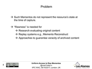 Uniform Access to Raw Mementos
@mart1nkle1n
IIPC WAC, 06/16/2017, London, UK
4
 Such Mementos do not represent the resource’s state at
the time of capture.
 “Rawness” is needed for
 Research evaluating original content
 Replay systems e.g., Memento Reconstruct
 Approaches to guarantee veracity of archived content
Problem
 