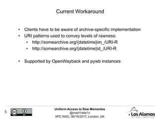 Uniform Access to Raw Mementos
@mart1nkle1n
IIPC WAC, 06/16/2017, London, UK
5
• Clients have to be aware of archive-specific implementation
• URI patterns used to convey levels of rawness:
• http://somearchive.org/{datetime}im_/URI-R
• http://somearchive.org/{datetime}id_/URI-R
• Supported by OpenWayback and pywb instances
Current Workaround
 
