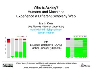 Who is Asking? Humans and Machines Experience a Different Scholarly Web
@mart1nkle1n
iPres, Amsterdam, The Netherlands, September 17 2019
Martin Klein
Los Alamos National Laboratory
martinklein0815@gmail.com
@mart1nkle1n
with
Lyudmila Balakireva (LANL)
Harihar Shankar (98point6)
Who is Asking?
Humans and Machines
Experience a Different Scholarly Web
HEAD GET GET+ Chrome IA Crawl
2xx 3xx 4xx 5xx
HEAD GET GET+ Chrome IA Crawl
010002000300040005000
2xx 3xx 4xx 5xx
 