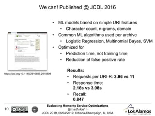 Evaluating Memento Service Optimizations
@mart1nkle1n
JCDL 2019, 06/04/2019, Urbana-Champaign, IL, USA
10
We can! Published @ JCDL 2016
https://doi.org/10.1145/2910896.2910899
• ML models based on simple URI features
• Character count, n-grams, domain
• Common ML algorithms used per archive
• Logistic Regression, Multinomial Bayes, SVM
• Optimized for
• Prediction time, not training time
• Reduction of false positive rate
Results:
• Requests per URI-R: 3.96 vs 11
• Response time:
2.16s vs 3.08s
• Recall:
0.847
 