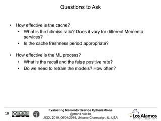 Evaluating Memento Service Optimizations
@mart1nkle1n
JCDL 2019, 06/04/2019, Urbana-Champaign, IL, USA
• How effective is the cache?
• What is the hit/miss ratio? Does it vary for different Memento
services?
• Is the cache freshness period appropriate?
• How effective is the ML process?
• What is the recall and the false positive rate?
• Do we need to retrain the models? How often?
Questions to Ask
19
 
