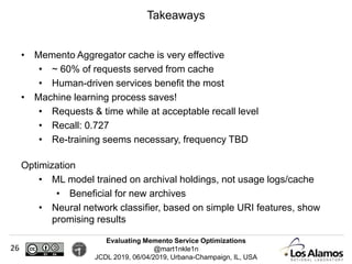 Evaluating Memento Service Optimizations
@mart1nkle1n
JCDL 2019, 06/04/2019, Urbana-Champaign, IL, USA
• Memento Aggregator cache is very effective
• ~ 60% of requests served from cache
• Human-driven services benefit the most
• Machine learning process saves!
• Requests & time while at acceptable recall level
• Recall: 0.727
• Re-training seems necessary, frequency TBD
Optimization
• ML model trained on archival holdings, not usage logs/cache
• Beneficial for new archives
• Neural network classifier, based on simple URI features, show
promising results
Takeaways
26
 