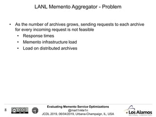 Evaluating Memento Service Optimizations
@mart1nkle1n
JCDL 2019, 06/04/2019, Urbana-Champaign, IL, USA
• As the number of archives grows, sending requests to each archive
for every incoming request is not feasible
• Response times
• Memento infrastructure load
• Load on distributed archives
LANL Memento Aggregator - Problem
8
 