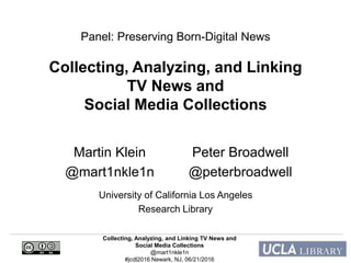 Collecting, Analyzing, and Linking TV News and
Social Media Collections
@mart1nkle1n
#jcdl2016 Newark, NJ, 06/21/2016
Panel: Preserving Born-Digital News
Collecting, Analyzing, and Linking
TV News and
Social Media Collections
Peter Broadwell
@peterbroadwell
Martin Klein
@mart1nkle1n
University of California Los Angeles
Research Library
 