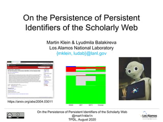 On the Persistence of Persistent Identifiers of the Scholarly Web
@mart1nkle1n
TPDL, August 2020
Martin Klein & Lyudmila Balakireva
Los Alamos National Laboratory
{mklein, ludab}@lanl.gov
On the Persistence of Persistent
Identifiers of the Scholarly Web
HEAD GET GET+ Chrome
https://arxiv.org/abs/2004.03011
 