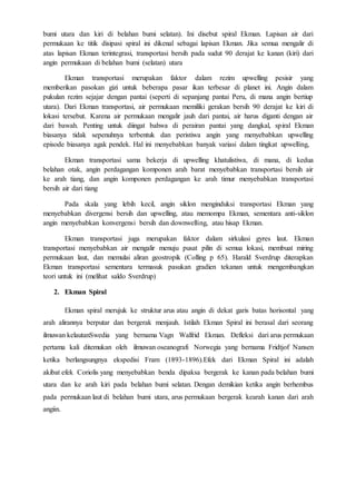 bumi utara dan kiri di belahan bumi selatan). Ini disebut spiral Ekman. Lapisan air dari
permukaan ke titik disipasi spiral ini dikenal sebagai lapisan Ekman. Jika semua mengalir di
atas lapisan Ekman terintegrasi, transportasi bersih pada sudut 90 derajat ke kanan (kiri) dari
angin permukaan di belahan bumi (selatan) utara
Ekman transportasi merupakan faktor dalam rezim upwelling pesisir yang
memberikan pasokan gizi untuk beberapa pasar ikan terbesar di planet ini. Angin dalam
pukulan rezim sejajar dengan pantai (seperti di sepanjang pantai Peru, di mana angin bertiup
utara). Dari Ekman transportasi, air permukaan memiliki gerakan bersih 90 derajat ke kiri di
lokasi tersebut. Karena air permukaan mengalir jauh dari pantai, air harus diganti dengan air
dari bawah. Penting untuk diingat bahwa di perairan pantai yang dangkal, spiral Ekman
biasanya tidak sepenuhnya terbentuk dan peristiwa angin yang menyebabkan upwelling
episode biasanya agak pendek. Hal ini menyebabkan banyak variasi dalam tingkat upwelling,
Ekman transportasi sama bekerja di upwelling khatulistiwa, di mana, di kedua
belahan otak, angin perdagangan komponen arah barat menyebabkan transportasi bersih air
ke arah tiang, dan angin komponen perdagangan ke arah timur menyebabkan transportasi
bersih air dari tiang
Pada skala yang lebih kecil, angin siklon menginduksi transportasi Ekman yang
menyebabkan divergensi bersih dan upwelling, atau memompa Ekman, sementara anti-siklon
angin menyebabkan konvergensi bersih dan downwelling, atau hisap Ekman.
Ekman transportasi juga merupakan faktor dalam sirkulasi gyres laut. Ekman
transportasi menyebabkan air mengalir menuju pusat pilin di semua lokasi, membuat miring
permukaan laut, dan memulai aliran geostropik (Colling p 65). Harald Sverdrup diterapkan
Ekman transportasi sementara termasuk pasukan gradien tekanan untuk mengembangkan
teori untuk ini (melihat saldo Sverdrup)
2. Ekman Spiral
Ekman spiral merujuk ke struktur arus atau angin di dekat garis batas horisontal yang
arah alirannya berputar dan bergerak menjauh. Istilah Ekman Spiral ini berasal dari seorang
ilmuwan kelautanSwedia yang bernama Vagn Walfrid Ekman. Defleksi dari arus permukaan
pertama kali ditemukan oleh ilmuwan oseanografi Norwegia yang bernama Fridtjof Nansen
ketika berlangsungnya ekspedisi Fram (1893-1896).Efek dari Ekman Spiral ini adalah
akibat efek Coriolis yang menyebabkan benda dipaksa bergerak ke kanan pada belahan bumi
utara dan ke arah kiri pada belahan bumi selatan. Dengan demikian ketika angin berhembus
pada permukaan laut di belahan bumi utara, arus permukaan bergerak kearah kanan dari arah
angiin.
 