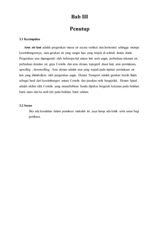 Bab III
Penutup
3.1 Kesimpulan
Arus air laut adalah pergerakan massa air secara vertikal dan horisontal sehingga menuju
keseimbangannya, atau gerakan air yang sangat luas yang terjadi di seluruh lautan dunia.
Pergerakan arus dipengaruhi oleh beberapa hal antara lain arah angin, perbedaan tekanan air,
perbedaan densitas air, gaya Coriolis dan arus ekman, topografi dasar laut, arus permukaan,
upwellng , downwelling. Arus ekman adalah arus yang terjadi pada lapisan permukaan air
laut yang ditimbulkan oleh pergerakan angin. Ekman Transport adalah gerakan bersih fluida
sebagai hasil dari keseimbangan antara Coriolis dan pasukan tarik bergejolak. Ekman Spiral
adalah akibat efek Coriolis yang menyebabkan benda dipaksa bergerak kekanan pada belahan
bumi utara dan ke arah kiri pada belahan bumi selatan.
3.2 Saran
Jika ada kesalahan dalam penulisan makalah ini ,saya harap ada kritik serta saran bagi
pembaca.
 
