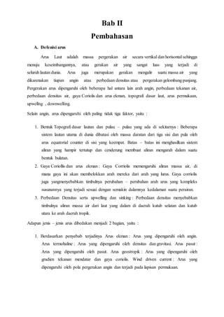 Bab II
Pembahasan
A. Defenisi arus
Arus Laut adalah massa pergerakan air secara vertikal dan horisontal sehingga
menuju keseimbangannya, atau gerakan air yang sangat luas yang terjadi di
seluruh lautan dunia. Arus juga merupakan gerakan mengalir suatu massa air yang
dikarenakan tiupan angin atau perbedaan densitas atau pergerakan gelombang panjang.
Pergerakan arus dipengaruhi oleh beberapa hal antara lain arah angin, perbedaan tekanan air,
perbedaan densitas air, gaya Coriolis dan arus ekman, topografi dasar laut, arus permukaan,
upwellng , downwelling.
Selain angin, arus dipengaruhi oleh paling tidak tiga faktor, yaitu :
1. Bentuk Topografi dasar lautan dan pulau – pulau yang ada di sekitarnya : Beberapa
sistem lautan utama di dunia dibatasi oleh massa daratan dari tiga sisi dan pula oleh
arus equatorial counter di sisi yang keempat. Batas – batas ini menghasilkan sistem
aliran yang hampir tertutup dan cenderung membuat aliran mengarah dalam suatu
bentuk bulatan.
2. Gaya Coriollis dan arus ekman : Gaya Corriolis memengaruhi aliran massa air, di
mana gaya ini akan membelokkan arah mereka dari arah yang lurus. Gaya corriolis
juga yangmenyebabkan timbulnya perubahan – perubahan arah arus yang kompleks
susunannya yang terjadi sesuai dengan semakin dalamnya kedalaman suatu perairan.
3. Perbedaan Densitas serta upwelling dan sinking : Perbedaan densitas menyebabkan
timbulnya aliran massa air dari laut yang dalam di daerah kutub selatan dan kutub
utara ke arah daerah tropik.
Adapun jenis – jenis arus dibedakan menjadi 2 bagian, yaitu :
1. Berdasarkan penyebab terjadinya Arus ekman : Arus yang dipengaruhi oleh angin.
Arus termohaline : Arus yang dipengaruhi oleh densitas dan gravitasi. Arus pasut :
Arus yang dipengaruhi oleh pasut. Arus geostropik : Arus yang dipengaruhi oleh
gradien tekanan mendatar dan gaya coriolis. Wind driven current : Arus yang
dipengaruhi oleh pola pergerakan angin dan terjadi pada lapisan permukaan.
 