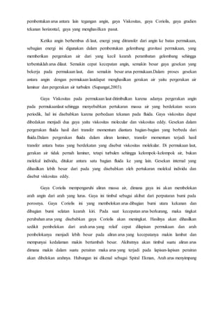 pembentukan arus antara lain tegangan angin, gaya Viskositas, gaya Coriolis, gaya gradien
tekanan horizontal, gaya yang menghasilkan pasut.
Ketika angin berhembus di laut, energi yang ditransfer dari angin ke batas permukaan,
sebagian energi ini digunakan dalam pembentukan gelombang gravitasi permukaan, yang
memberikan pergerakan air dari yang kecil kearah perambatan gelombang sehingga
terbentuklah arus dilaut. Semakin cepat kecepatan angin, semakin besar gaya gesekan yang
bekerja pada permukaan laut, dan semakin besar arus permukaan.Dalam proses gesekan
antara angin dengan permukaan lautdapat menghasilkan gerakan air yaitu pergerakan air
laminar dan pergerakan air turbulen (Supangat,2003).
Gaya Viskositas pada permukaan laut ditimbulkan karena adanya pergerakan angin
pada permukaanlaut sehingga menyebabkan pertukaran massa air yang berdekatan secara
periodik, hal ini disebabkan karena perbedaan tekanan pada fluida. Gaya viskositas dapat
dibedakan menjadi dua gaya yaitu viskositas molecular dan viskositas eddy. Gesekan dalam
pergerakan fluida hasil dari transfer momentum diantara bagian-bagian yang berbeda dari
fluida.Dalam pergerakan fluida dalam aliran laminer, transfer momentum terjadi hasil
transfer antara batas yang berdekatan yang disebut viskositas molekular. Di permukaan laut,
gerakan air tidak pernah laminer, tetapi turbulen sehingga kelompok-kelompok air, bukan
molekul individu, ditukar antara satu bagian fluida ke yang lain. Gesekan internal yang
dihasilkan lebih besar dari pada yang disebabkan oleh pertukaran molekul individu dan
disebut viskositas eddy.
Gaya Coriolis mempengaruhi aliran massa air, dimana gaya ini akan membelokan
arah angin dari arah yang lurus. Gaya ini timbul sebagai akibat dari perputaran bumi pada
porosnya. Gaya Coriolis ini yang membelokan arus dibagian bumi utara kekanan dan
dibagian bumi selatan kearah kiri. Pada saat kecepatan arus berkurang, maka tingkat
perubahan arus yang disebabkan gaya Coriolis akan meningkat. Hasilnya akan dihasilkan
sedikit pembelokan dari arah arus yang relaif cepat dilapisan permukaan dan arah
pembelokanya menjadi lebih besar pada aliran arus yang kecepatanya makin lambat dan
mempunyai kedalaman makin bertambah besar. Akibatnya akan timbul suatu aliran arus
dimana makin dalam suatu perairan maka arus yang terjadi pada lapisan-lapisan perairan
akan dibelokan arahnya. Hubungan ini dikenal sebagai Spiral Ekman, Arah arus menyimpang
 
