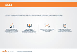 SEM 
Aumente suas vendas mostrando seus produtos a potenciais clientes no momento do interesse do comprador: 
RESULTADOS EFICIENTES 
O anunciante só paga quando 
o internauta clica no anúncio e 
entra no site de sua empresa 
FORTALECE SUA 
MARCA NA INTERNET 
Seu anúncio será visto mesmo que 
o comprador procure outra marca 
Uma empresa do Grupo LeadMedia 
RESULTADOS EM CURTO PRAZO 
Financeiro ou puramente 
institucional 
RESULTADOS MENSÚRAVEIS 
Relatórios periódicos com 
informações de toda a campanha 
 
