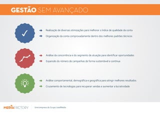 GESTÃO SEMAVANÇADO 
Realização de diversas otimizações para melhorar o índice de qualidade da conta 
Organização da conta comprovadamente dentro dos melhores padrões técnicos 
Análise da concorrência e do segmento de atuação para identificar oportunidades 
Expansão do número de campanhas de forma sustentável e contínua 
Análise comportamental, demográfica e geográfica para atingir melhores resultados 
Cruzamento de tecnologias para recuperar vendas e aumentar a lucratividade 
Uma empresa do Grupo LeadMedia 
 