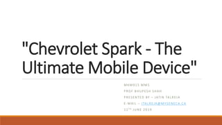 "Chevrolet Spark - The
Ultimate Mobile Device"
MKM915 MMS
PROF BHUPESH SHAH
PRESENTED BY – JATIN TALREJA
E-MAIL – JTALREJA@MYSENECA.CA
12TH JUNE 2019
 