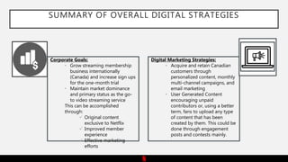 SUMMARY OF OVERALL DIGITAL STRATEGIES
Corporate Goals:
• Grow streaming membership
business internationally
(Canada) and increase sign ups
for the one-month trial
• Maintain market dominance
and primary status as the go-
to video streaming service
This can be accomplished
through:
 Original content
exclusive to Netflix
 Improved member
experience
 Effective marketing
efforts
Digital Marketing Strategies:
• Acquire and retain Canadian
customers through
personalized content, monthly
multi-channel campaigns, and
email marketing
• User Generated Content
encouraging unpaid
contributors or, using a better
term, fans to upload any type
of content that has been
created by them. This could be
done through engagement
posts and contests mainly.
 
