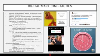 DIGITAL MARKETING TACTICS
• Monthly social campaigns tailored by platforms – show
releases, topical, cause
• All posts bound by separate hashtags - All content that
follows different themes has to have set hashtags (ex:
trivia has trivia hashtag) and must have that campaign’s
hashtag (ex: 13 reasons why)
 Over-riding campaign hashtags
 Hashtags related to shows
• Polls
 Twitter polls on best shows
 Polls on Instagram stories on relatable content – Shows /
movies that are renowned
• Content
 UGC- Get fan-made trailers for upcoming releases - could
be one of the contests, campaign revolves around the show
that’s coming out.
 1-month free trial promoted aggressively across all
platforms
 Memes and gifs to get better organic reach - generic
content
 Cross-promoting Instagram handle on FB for more followers
Contests with Gratification
 1-month free subscription
 Meet-and-greet / e-meet-and-greet with stars of series
releasing
 Showcasing UGC on social media (Features)
• SEO - Buy all related tags (ex: documentaries,
docudramas season, etc) *Source – Rhea, Alisha, Emily
 
