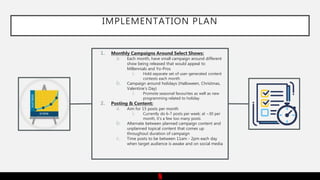 IMPLEMENTATION PLAN
1. Monthly Campaigns Around Select Shows:
a. Each month, have small campaign around different
show being released that would appeal to
Millennials and Yo-Pros
i. Hold separate set of user-generated content
contests each month
b. Campaign around holidays (Halloween, Christmas,
Valentine’s Day)
i. Promote seasonal favourites as well as new
programming related to holiday
2. Posting & Content:
a. Aim for 15 posts per month
i. Currently do 6-7 posts per week; at ~30 per
month, it’s a few too many posts
b. Alternate between planned campaign content and
unplanned topical content that comes up
throughout duration of campaign
c. Time posts to be between 11am - 2pm each day
when target audience is awake and on social media
 