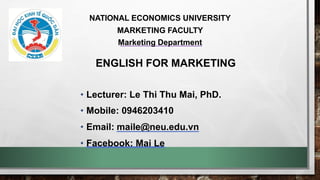 ENGLISH FOR MARKETING
• Lecturer: Le Thi Thu Mai, PhD.
• Mobile: 0946203410
• Email: maile@neu.edu.vn
• Facebook: Mai Le
NATIONAL ECONOMICS UNIVERSITY
MARKETING FACULTY
Marketing Department
 