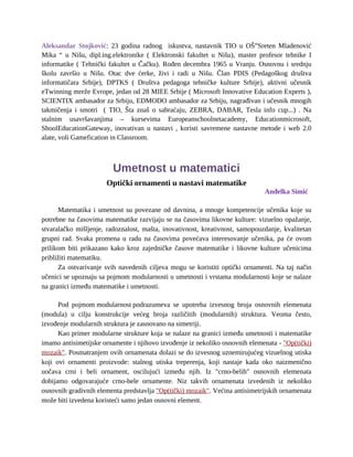 Aleksandar Stojković: 23 godina radnog iskustva, nastavnik TIO u OŠ”Sreten Mladenović
Mika “ u Nišu, dipl.ing.elektronike ( Elektronski fakultet u Nišu), master profesor tehnike I
informatike ( Tehnički fakultet u Čačku). Rođen decembra 1965 u Vranju. Osnovnu i srednju
školu završio u Nišu. Otac dve ćerke, živi i radi u Nišu. Član PDIS (Pedagoškog društva
informatičara Srbije), DPTKS ( Društva pedagoga tehničke kulture Srbije), aktivni učesnik
eTwinning mreže Evrope, jedan od 28 MIEE Srbije ( Microsoft Innovative Education Experts ),
SCIENTIX ambasador za Srbiju, EDMODO ambasador za Srbiju, nagrađivan i učesnik mnogih
takmičenja i smotri ( TIO, Šta znaš o sabraćaju, ZEBRA, DABAR, Tesla info cup...) . Na
stalnim usavršavanjima – kursevima Europeanschoolnetacademy, Educationmicrosoft,
ShoolEducationGateway, inovativan u nastavi , koristi savremene nastavne metode i web 2.0
alate, voli Gamefication in Classroom.
Umetnost u matematici
Optički ornamenti u nastavi matematike
Anđelka Simić
Matematika i umetnost su povezane od davnina, a mnoge kompetencije učenika koje su
potrebne na časovima matematike razvijaju se na časovima likovne kulture: vizuelno opažanje,
stvaralačko mišljenje, radoznalost, mašta, inovativnost, kreativnost, samopouzdanje, kvalitetan
grupni rad. Svaka promena u radu na časovima povećava interesovanje učenika, pa će ovom
prilikom biti prikazano kako kroz zajedničke časove matematike i likovne kulture učenicima
približiti matematiku.
Za ostvarivanje svih navedenih ciljeva mogu se koristiti optički ornamenti. Na taj način
učenici se upoznaju sa pojmom modularnosti u umetnosti i vrstama modularnosti koje se nalaze
na granici između matematike i umetnosti.
Pod pojmom modularnost podrazumeva se upotreba izvesnog broja osnovnih elemenata
(modula) u cilju konstrukcije većeg broja različitih (modularnih) struktura. Veoma često,
izvođenje modularnih struktura je zasnovano na simetriji.
Kao primer modularne strukture koja se nalaze na granici između umetnosti i matematike
imamo antisimetijske ornamente i njihovo izvođenje iz nekoliko osnovnih elemenata - "Op(tički)
mozaik". Posmatranjem ovih ornamenata dolazi se do izvesnog uznemirujućeg vizuelnog utiska
koji ovi ornamenti proizvode: stalnog utiska treperenja, koji nastaje kada oko naizmenično
uočava crni i beli ornament, oscilujući između njih. Iz "crno-belih" osnovnih elemenata
dobijamo odgovarajuće crno-bele ornamente. Niz takvih ornamenata izvedenih iz nekoliko
osnovnih gradivnih elementa predstavlja "Op(tički) mozaik". Većina antisimetrijskih ornamenata
može biti izvedena koristeći samo jedan osnovni element.
 