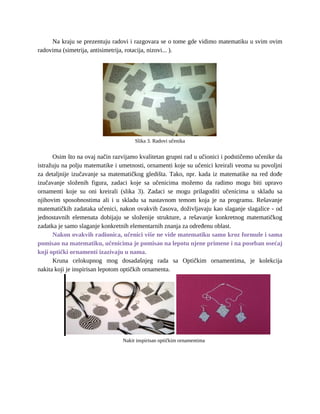 Na kraju se prezentuju radovi i razgovara se o tome gde vidimo matematiku u svim ovim
radovima (simetrija, antisimetrija, rotacija, nizovi... ).
Slika 3. Radovi učenika
Osim što na ovaj način razvijamo kvalitetan grupni rad u učionici i podstičemo učenike da
istražuju na polju matematike i umetnosti, ornamenti koje su učenici kreirali veoma su povoljni
za detaljnije izučavanje sa matematičkog gledišta. Tako, npr. kada iz matematike na red dođe
izučavanje složenih figura, zadaci koje sa učenicima možemo da radimo mogu biti upravo
ornamenti koje su oni kreirali (slika 3). Zadaci se mogu prilagoditi učenicima u skladu sa
njihovim sposobnostima ali i u skladu sa nastavnom temom koja je na programu. Rešavanje
matematičkih zadataka učenici, nakon ovakvih časova, doživljavaju kao slaganje slagalice - od
jednostavnih elemenata dobijaju se složenije strukture, a rešavanje konkretnog matematičkog
zadatka je samo slaganje konkretnih elementarnih znanja za određenu oblast.
Nakon ovakvih radionica, učenici više ne vide matematiku samo kroz formule i sama
pomisao na matematiku, učenicima je pomisao na lepotu njene primene i na poseban osećaj
koji optički ornamenti izazivaju u nama.
Kruna celokupnog mog dosadašnjeg rada sa Optičkim ornamentima, je kolekcija
nakita koji je inspirisan lepotom optičkih ornamenta.
Nakit inspirisan optičkim ornamentima
 
