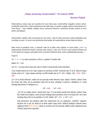 „Moja memorija funkcioniše!“ ili sistem MMF
Darina Poljak
Matematika je nauka, koju sam zavolela vrlo rano. Razne igre, matematičke mozgalice, kvizovi, rebusi,
istraživački zadaci bili su moja svakodnevica od malih nogu a tu ljubav su gajili, zalivali i prihranjivali svi u
mom životu – moji roditelji, učiteljica Anna, nastavnica Katarina i profesorka Branka, kojima se ovim
putem zahvaljujem.
Matematičke zadatke volim da posmatram kroz život, i tako ih često prenosim svojim prijateljima ako
me pitaju za savet. Po struci sam profesorka informatike, ali matematika je ostala moja prva ljubav.
Neke stvari je potrebno znati „u sekundi“ kako bi se lakše rešio zadatak, te imam jednu „priču“ za
stepenovanje dvocifrenih brojeva, pomoću koje učenici u roku od 5-10 min nauče stepene brojeva od
11-20. Kada je to moguće, povezujem priču sa stvarnim likovima (brat, sestra, prijatelji koje poznaju…)
Najpre:
112
= 1 i 1 se malo razmaknu a cifra 2 „upadne“ između njih.
Dakle 112
= 121
12 i 15 = su dve sestre (kao npr. Kao ti, Darko i tvoja starija sestra Monika).
12 je mlađa sestra (to si ti) i njen stepen se završava sa DVE četvorke (jer 22
je 4), dok je (tvoja)
starija sestra 15 i njen stepen počinje sa DVE dvojke (jer je 52
=25 ). Dakle: 122 = 144 i 152 =
225
13 i 14 su braća blizanci, svako od vas poznaje neke blizance (npr. Dejan i Denis). Zašto? Zato
što imaju iste cifre, ali su poređane tako što se kod „mlađeg“ 6 okrene i dobijemo 9, a kod
starijeg okrenemo 9 i dobijemo 6…
132
= 169 142
= 196
16 i 25 su mlađa sestra i stariji brat (npr. ti i tvoj dosta stariji brat Adrian). Zašto? Zato
što imate iste brojeve, samo je kod mlađeg člana porodice cifra 6 na kraju (25 i 6) a kod
starijeg člana cifra 6 na početku ( 6 i 25). Dakle: 162
= 256 a 252
= 625
Sad ponovimo ove brojeve tako što zažmurimo oči...tu ispitujem „random“ stepene
brojeva od 11 do 16, kako bi se dete setilo moje priče. Obično dobijam odmah tačne
odgovore kod 90% učenika. Kada se uverimo da nas sećanje odlično služi, dodaćemo još
3 broja, koja ćemo upamtiti.
 