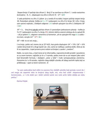 Stepen broja 17 počinje isto cifrom 2. Broj 17 se završava sa cifrom 7.. i onda nastavimo
da brojimo – 8…9… (dopisujem iza cifre 2 cifre 8 i 9) 172
= 289
E sada prelazimo na cifru 3 ( pišem je u svesku ili na tablu ) kojom počinje stepen broja
18. Postavljam pitanje: Koliko je 8 x 3? ( pokazujem na cifru 8 iz broja 18 i cifru 3 koju
sam upravo napisala…) Dobijem odgovor: 24 i odmah upisujem iza cifre 3. Dobijamo 182
= 324
192
= 3… Ovaj broj takođe počinje cifrom 3 i postavljam jednostavno pitanje – koliko je
9 x 9? ( pokazujem na cifru 9 u broju 19). Učenici obično ozareni očekuju da ću upisati 81
– ali ja upišem 61, slegnem ramenima uz komentar „ali ne upisujem 81 nego 61 a zašto -
ne znam, verujte mi!“ 192
= 361
202
= 400 to svi već znaju…
I na kraju, pošto već znamo da je 252
=625, kao gratis dopisujem 242
= 576 i 262
= 676
( jedan broj iznad 25 a drugi ispod ) jer, eto, samo se razlikuju u jednoj stotki, šteta je da
ih ne zapamtite…I opet provera prvo redom svi brojevi, a posle i „random“.
Dakle, na svom času, a kod mene je to informatika, napravimo kratki predah i povežemo
se sa ovom temom, najčešće je to u 7.razredu, pošto znam da su ovi stepeni jako važni
kod binomskih formula, i dodajem „vetar u leđa“ i malo samopouzdanja učenicima.
Ponovimo to i u 8.razredu, najčešće zbog slabijih učenika ali izbog završnih ispita koji se
približavaju – opet sa istom namerom. :D
“Ja sam zadovoljna kad vidim ta ozarena lica slabijih učenika koji postaju svesni da i
oni mogu da zapamte tako te brojeve zbog kojih, eto, nisu baš voleli stepenovanje i
korenovanje… a i vrlo dobri pa i dobri učenici posle ove naše priče lakše dobiju po neku
peticu.”
Darina Poljak
 